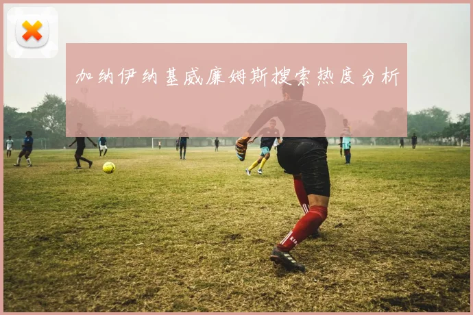 加纳伊纳基威廉姆斯搜索热度分析
