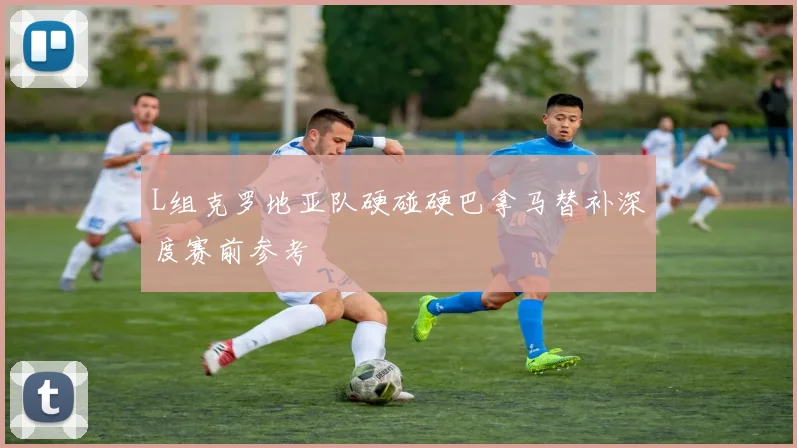 L组克罗地亚队硬碰硬巴拿马替补深度赛前参考