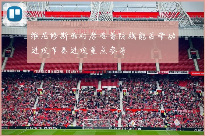 维尼修斯面对摩洛哥防线能否带动进攻节奏进攻重点参考