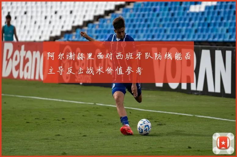 阿尔谢赫里面对西班牙队防线能否主导反击战术价值参考