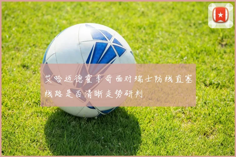 艾哈迈德霍季奇面对瑞士防线直塞线路是否清晰走势研判