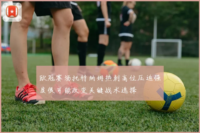 欧冠赛场托特纳姆热刺高位压迫强度很可能改变关键战术选择