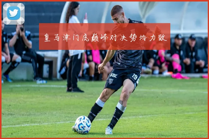 皇马津门虎巅峰对决势均力敌
