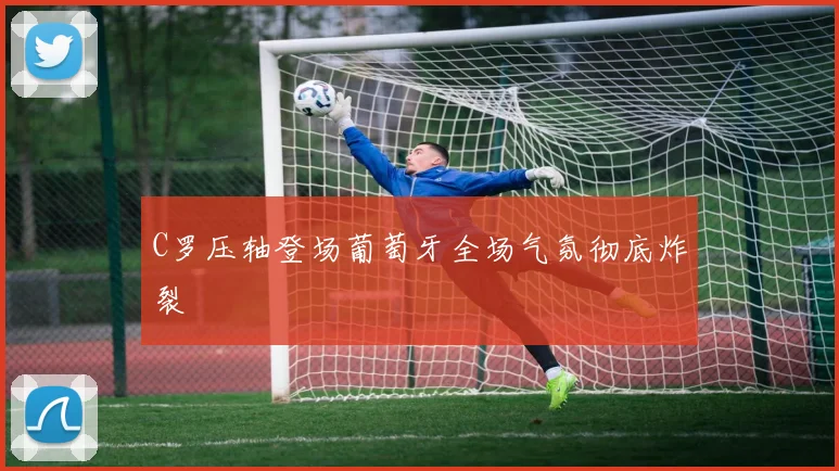 C罗压轴登场葡萄牙全场气氛彻底炸裂