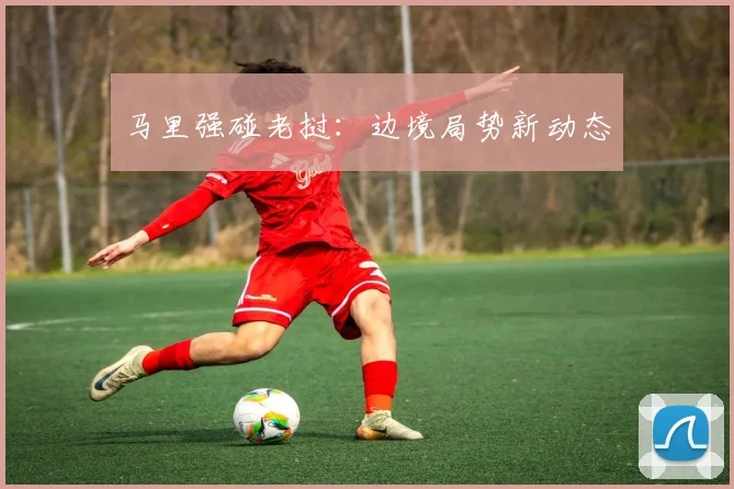 马里强碰老挝：边境局势新动态
