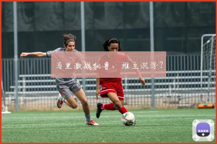 马里激战秘鲁，谁主沉浮？