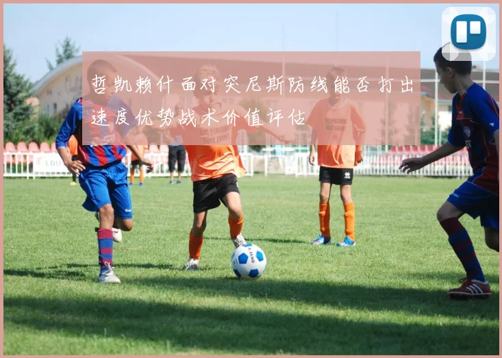 哲凯赖什面对突尼斯防线能否打出速度优势战术价值评估