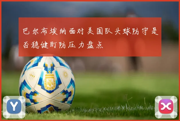 巴尔布埃纳面对美国队头球防守是否稳健盯防压力盘点