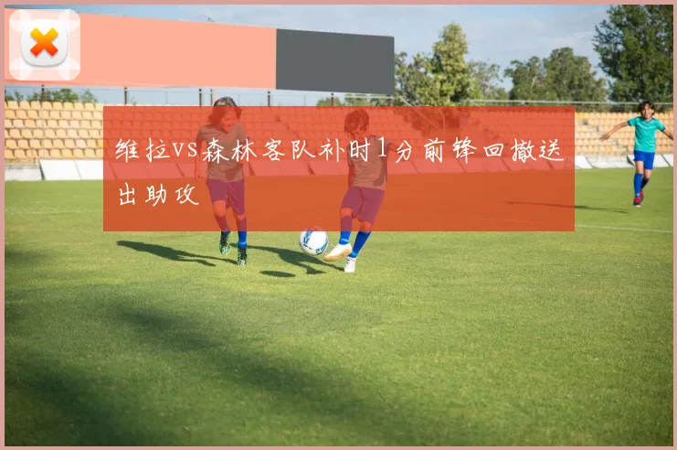 维拉vs森林客队补时1分前锋回撤送出助攻