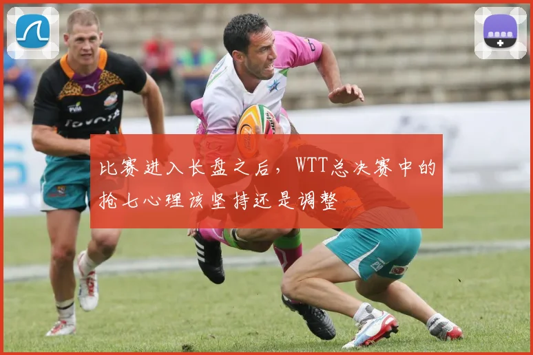 比赛进入长盘之后,WTT总决赛中的抢七心理该坚持还是调整
