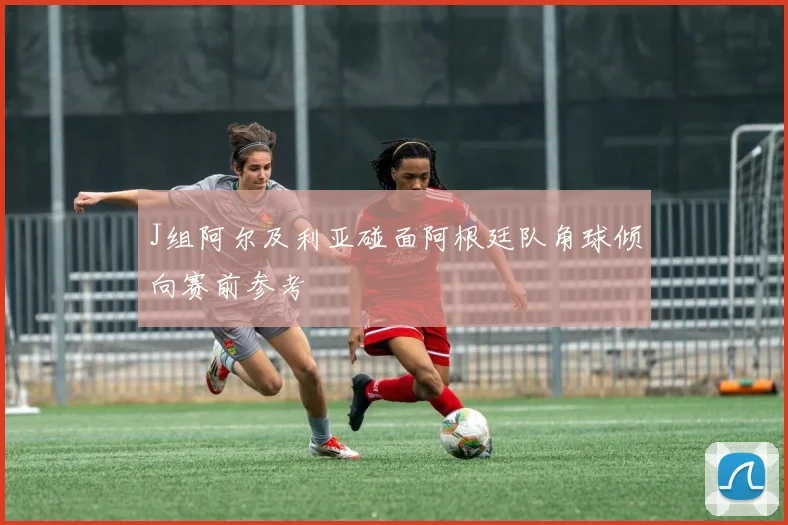J组阿尔及利亚碰面阿根廷队角球倾向赛前参考