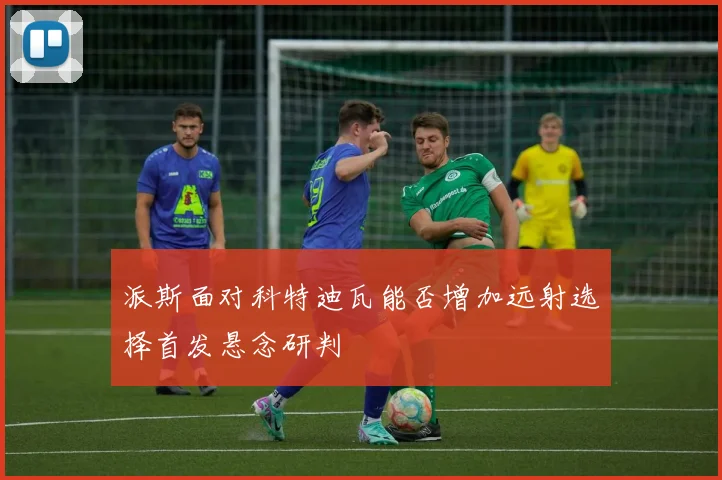 派斯面对科特迪瓦能否增加远射选择首发悬念研判