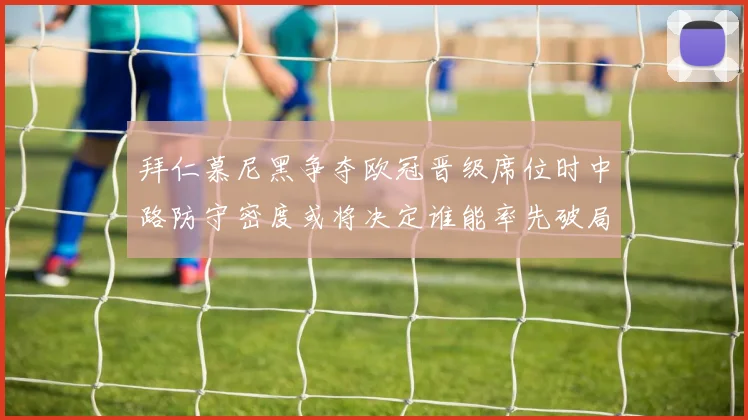 拜仁慕尼黑争夺欧冠晋级席位时中路防守密度或将决定谁能率先破局
