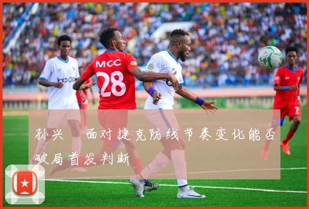 孙兴慜面对捷克防线节奏变化能否破局首发判断