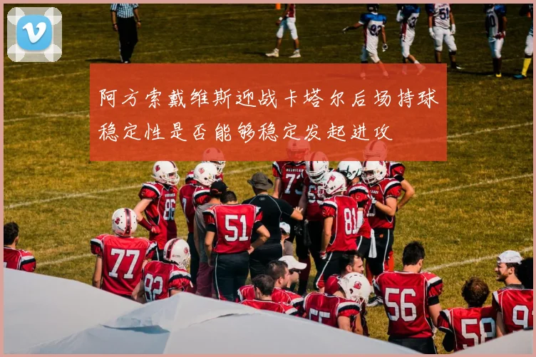 阿方索戴维斯迎战卡塔尔后场持球稳定性是否能够稳定发起进攻