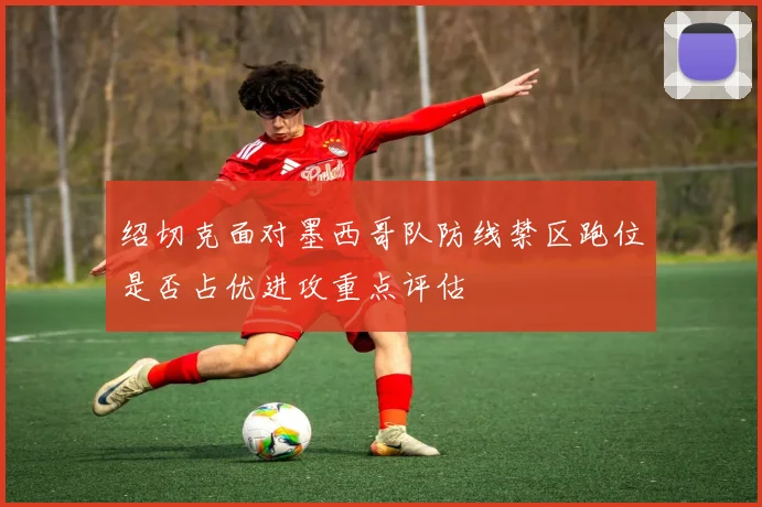绍切克面对墨西哥队防线禁区跑位是否占优进攻重点评估