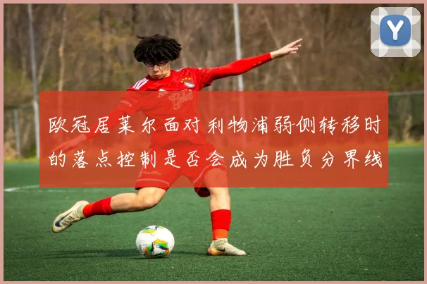 欧冠居莱尔面对利物浦弱侧转移时的落点控制是否会成为胜负分界线