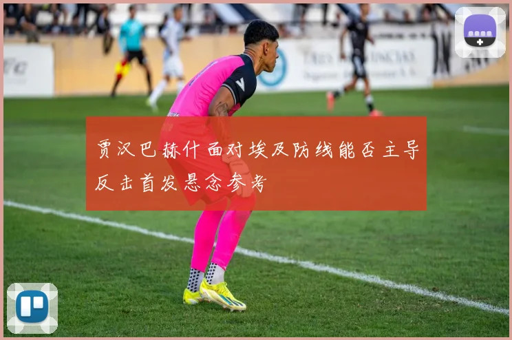贾汉巴赫什面对埃及防线能否主导反击首发悬念参考