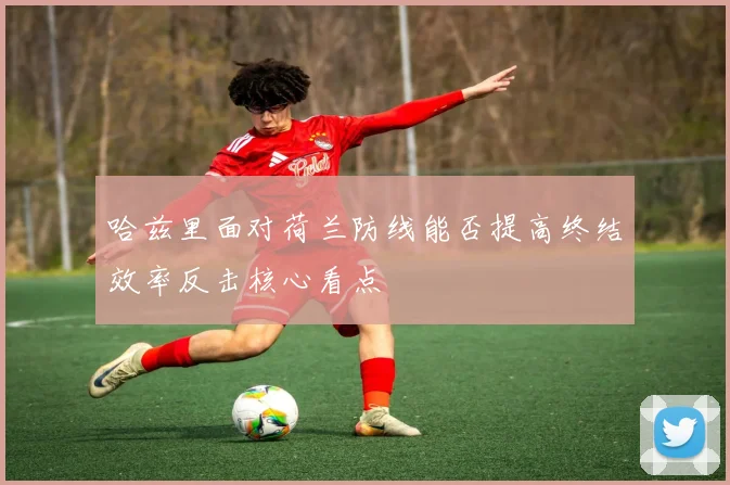 哈兹里面对荷兰防线能否提高终结效率反击核心看点
