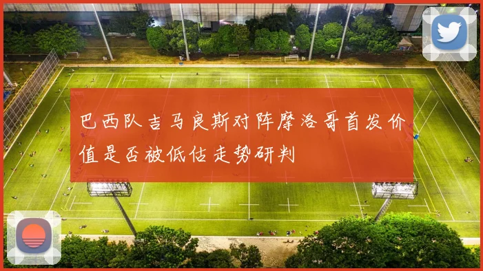 巴西队吉马良斯对阵摩洛哥首发价值是否被低估走势研判