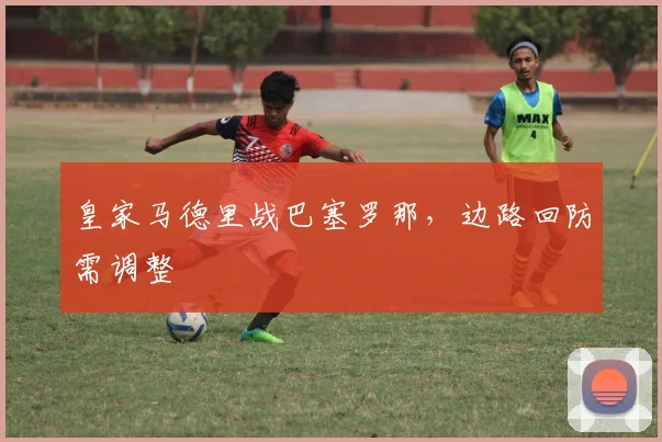 皇家马德里战巴塞罗那，边路回防需调整