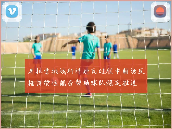 库拉索挑战科特迪瓦过程中前场反抢持续性能否帮助球队稳定推进