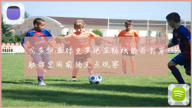 戈多伊面对克罗地亚防线能否打穿肋部空间前场支点观察