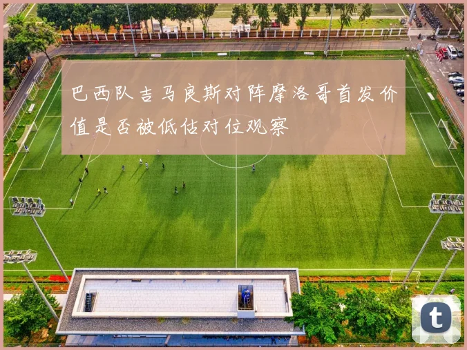 巴西队吉马良斯对阵摩洛哥首发价值是否被低估对位观察