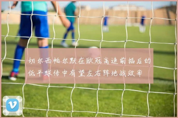 切尔西帕尔默在欧冠高速前插后的低平球传中有望左右阵地战效率