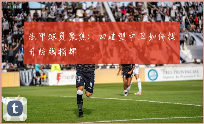 法甲球员聚焦：回追型中卫如何提升防线指挥