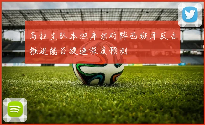 乌拉圭队本坦库尔对阵西班牙反击推进能否提速深度预测