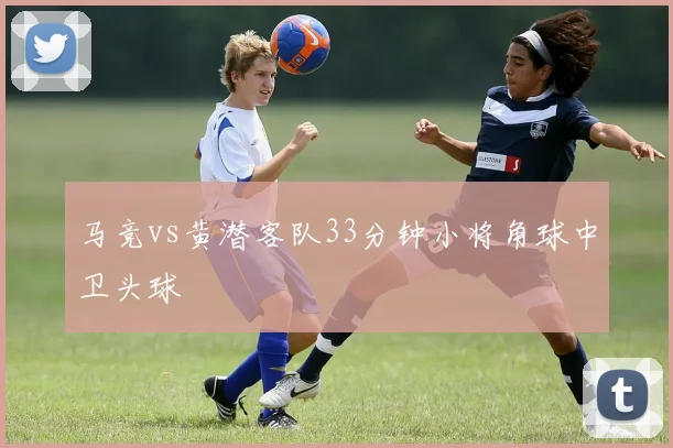 马竞vs黄潜客队33分钟小将角球中卫头球